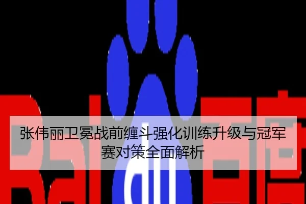 张伟丽卫冕战前缠斗强化训练升级与冠军赛对策全面解析