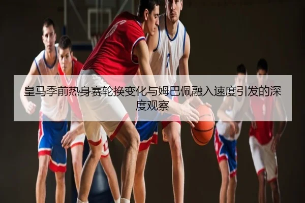 皇马季前热身赛轮换变化与姆巴佩融入速度引发的深度观察