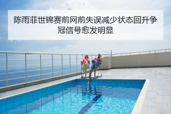 陈雨菲世锦赛前网前失误减少状态回升争冠信号愈发明显